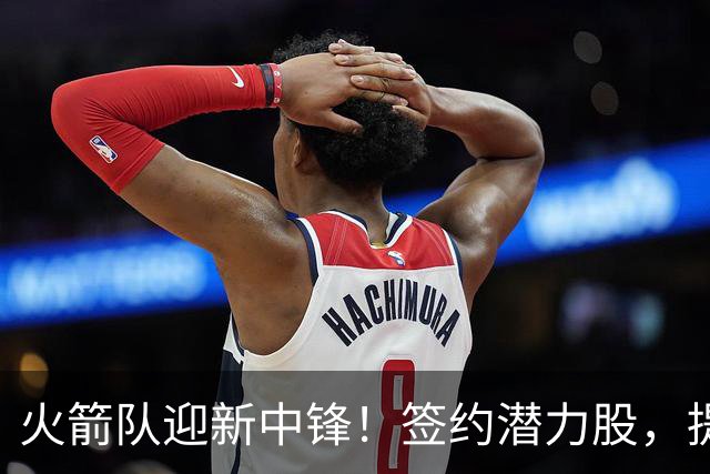 火箭队迎新中锋！签约潜力股，提升内线防守能力
